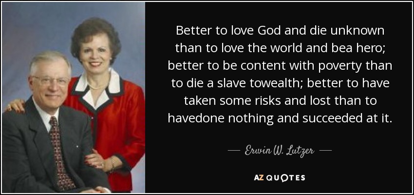 Better to love God and die unknown than to love the world and bea hero; better to be content with poverty than to die a slave towealth; better to have taken some risks and lost than to havedone nothing and succeeded at it. - Erwin W. Lutzer