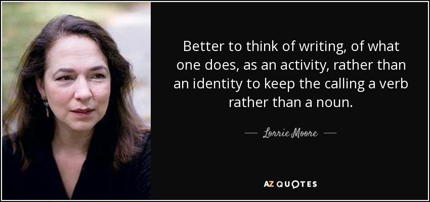 Better to think of writing, of what one does, as an activity, rather than an identity to keep the calling a verb rather than a noun. - Lorrie Moore