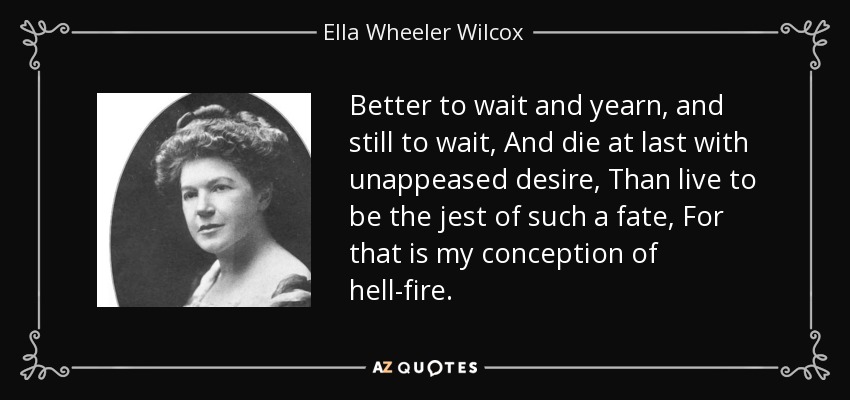 Better to wait and yearn, and still to wait, And die at last with unappeased desire, Than live to be the jest of such a fate, For that is my conception of hell-fire. - Ella Wheeler Wilcox
