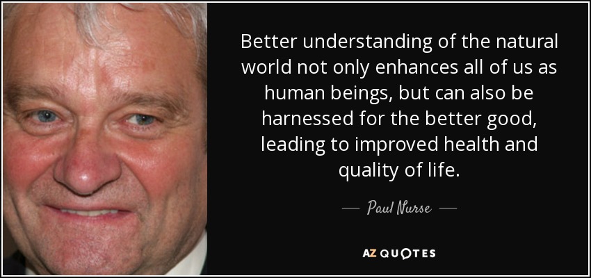 Better understanding of the natural world not only enhances all of us as human beings, but can also be harnessed for the better good, leading to improved health and quality of life. - Paul Nurse
