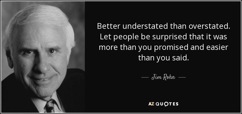 Better understated than overstated. Let people be surprised that it was more than you promised and easier than you said. - Jim Rohn