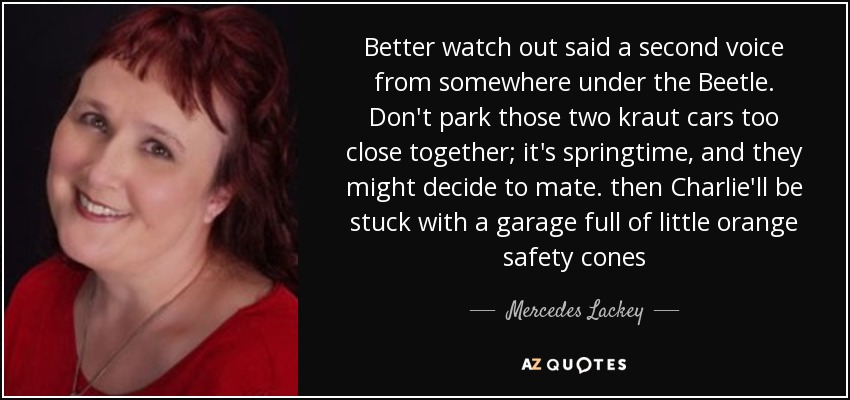 Better watch out said a second voice from somewhere under the Beetle. Don't park those two kraut cars too close together; it's springtime, and they might decide to mate. then Charlie'll be stuck with a garage full of little orange safety cones - Mercedes Lackey