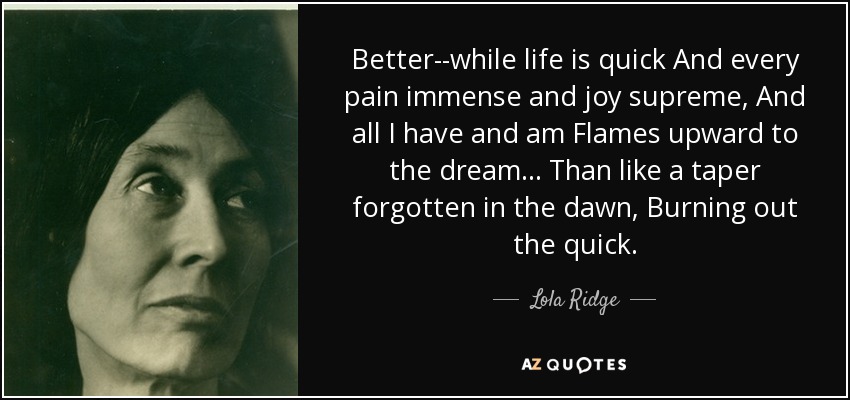 Better--while life is quick And every pain immense and joy supreme, And all I have and am Flames upward to the dream ... Than like a taper forgotten in the dawn, Burning out the quick. - Lola Ridge