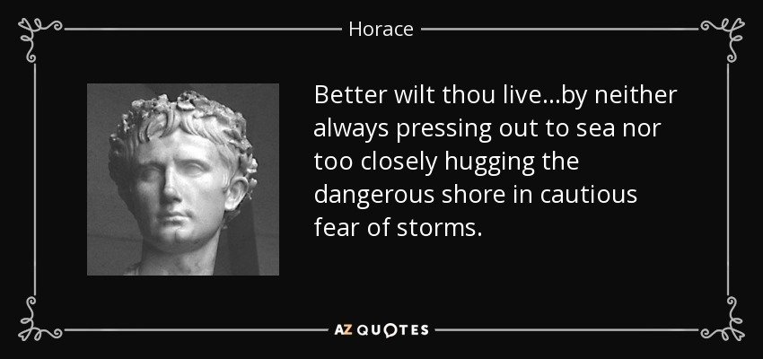 Better wilt thou live...by neither always pressing out to sea nor too closely hugging the dangerous shore in cautious fear of storms. - Horace