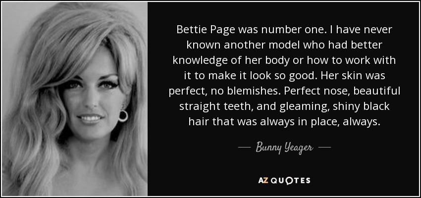 Bettie Page was number one. I have never known another model who had better knowledge of her body or how to work with it to make it look so good. Her skin was perfect, no blemishes. Perfect nose, beautiful straight teeth, and gleaming, shiny black hair that was always in place, always. - Bunny Yeager