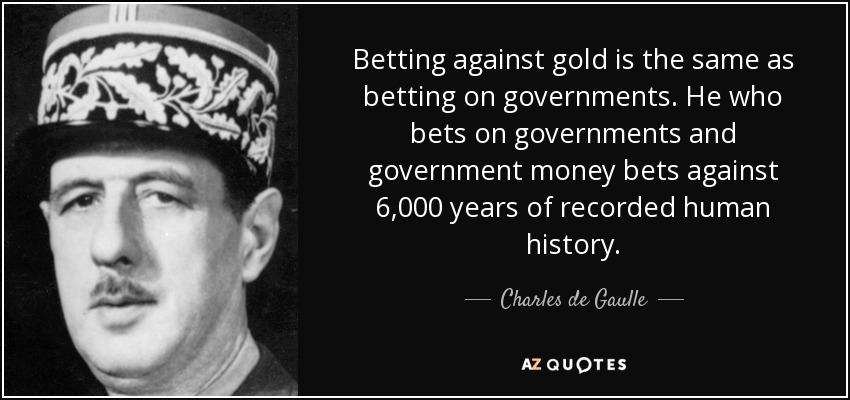 Betting against gold is the same as betting on governments. He who bets on governments and government money bets against 6,000 years of recorded human history. - Charles de Gaulle