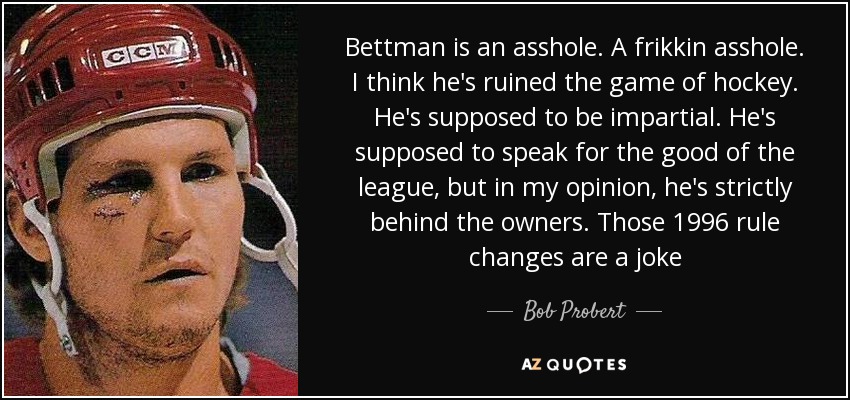 Bettman is an asshole. A frikkin asshole. I think he's ruined the game of hockey. He's supposed to be impartial. He's supposed to speak for the good of the league, but in my opinion, he's strictly behind the owners. Those 1996 rule changes are a joke - Bob Probert