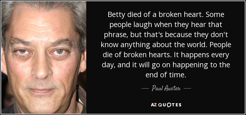 Betty died of a broken heart. Some people laugh when they hear that phrase, but that's because they don't know anything about the world. People die of broken hearts. It happens every day, and it will go on happening to the end of time. - Paul Auster