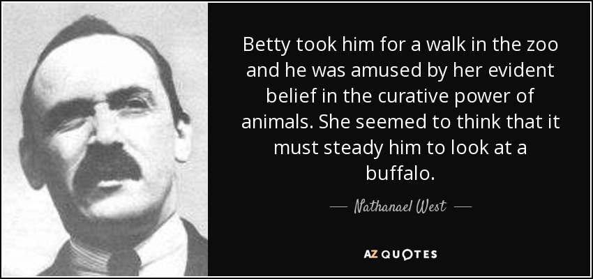 Betty took him for a walk in the zoo and he was amused by her evident belief in the curative power of animals. She seemed to think that it must steady him to look at a buffalo. - Nathanael West