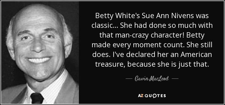 Betty White's Sue Ann Nivens was classic... She had done so much with that man-crazy character! Betty made every moment count. She still does. I've declared her an American treasure, because she is just that. - Gavin MacLeod