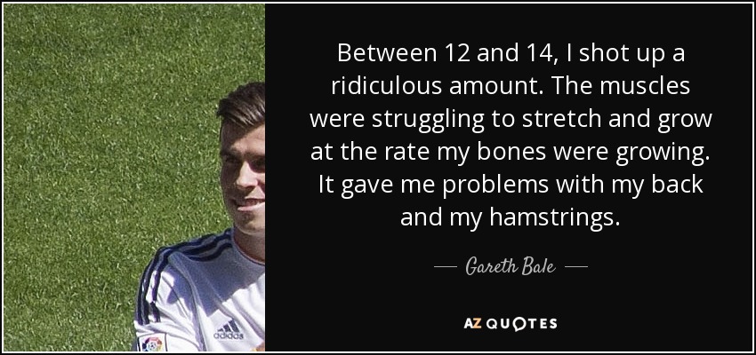 Between 12 and 14, I shot up a ridiculous amount. The muscles were struggling to stretch and grow at the rate my bones were growing. It gave me problems with my back and my hamstrings. - Gareth Bale