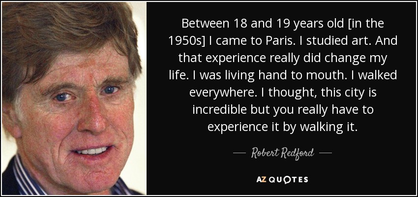Between 18 and 19 years old [in the 1950s] I came to Paris. I studied art. And that experience really did change my life. I was living hand to mouth. I walked everywhere. I thought, this city is incredible but you really have to experience it by walking it. - Robert Redford