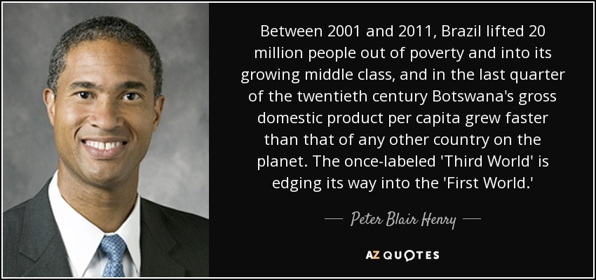 Between 2001 and 2011, Brazil lifted 20 million people out of poverty and into its growing middle class, and in the last quarter of the twentieth century Botswana's gross domestic product per capita grew faster than that of any other country on the planet. The once-labeled 'Third World' is edging its way into the 'First World.' - Peter Blair Henry