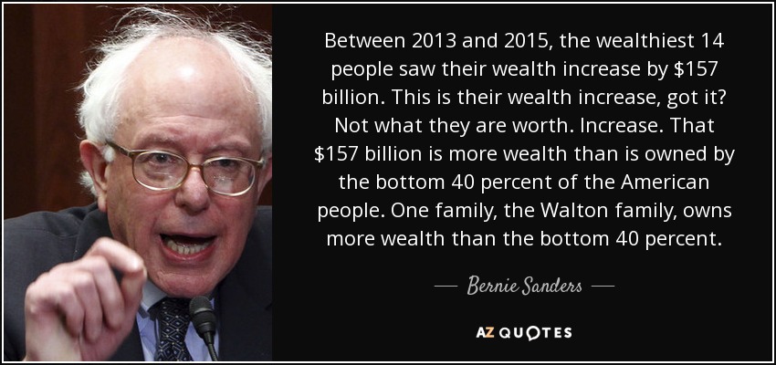Between 2013 and 2015, the wealthiest 14 people saw their wealth increase by $157 billion. This is their wealth increase, got it? Not what they are worth. Increase. That $157 billion is more wealth than is owned by the bottom 40 percent of the American people. One family, the Walton family, owns more wealth than the bottom 40 percent. - Bernie Sanders