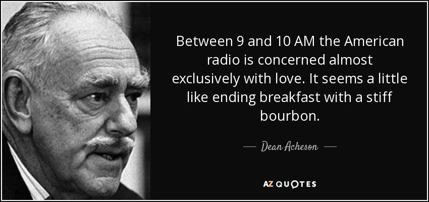 Between 9 and 10 AM the American radio is concerned almost exclusively with love. It seems a little like ending breakfast with a stiff bourbon. - Dean Acheson