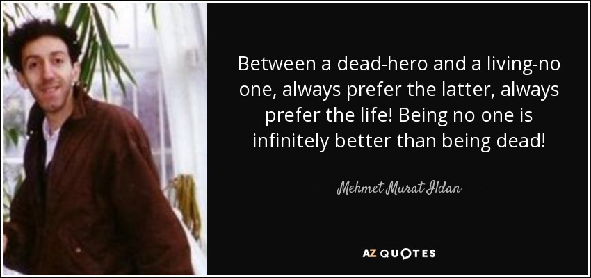 Between a dead-hero and a living-no one, always prefer the latter, always prefer the life! Being no one is infinitely better than being dead! - Mehmet Murat Ildan