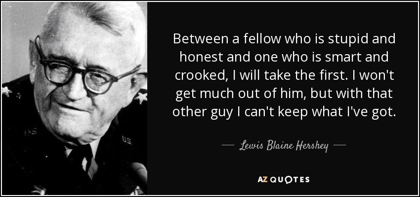 Between a fellow who is stupid and honest and one who is smart and crooked, I will take the first. I won't get much out of him, but with that other guy I can't keep what I've got. - Lewis Blaine Hershey