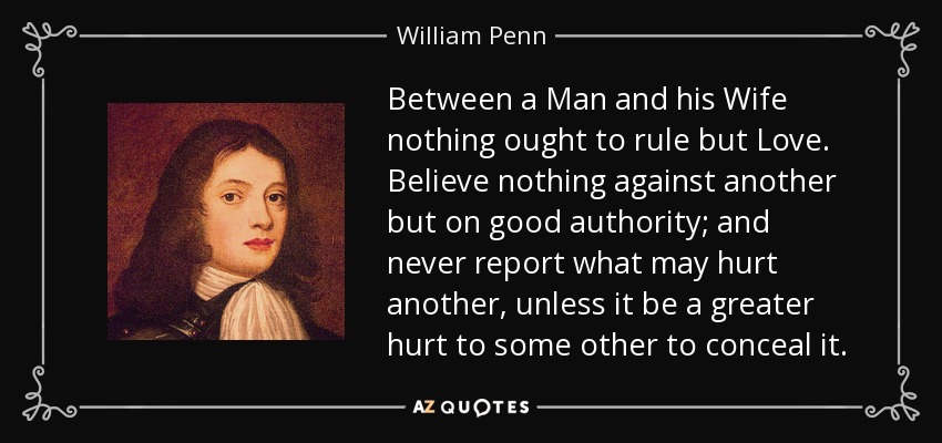 Between a Man and his Wife nothing ought to rule but Love. Believe nothing against another but on good authority; and never report what may hurt another, unless it be a greater hurt to some other to conceal it. - William Penn