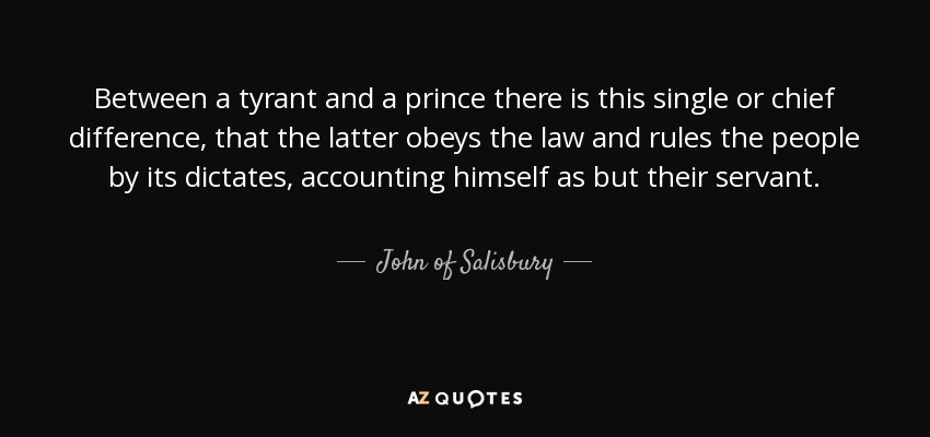 Between a tyrant and a prince there is this single or chief difference, that the latter obeys the law and rules the people by its dictates, accounting himself as but their servant. - John of Salisbury