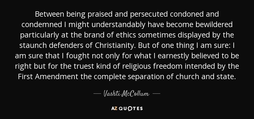 Between being praised and persecuted condoned and condemned I might understandably have become bewildered particularly at the brand of ethics sometimes displayed by the staunch defenders of Christianity. But of one thing I am sure: I am sure that I fought not only for what I earnestly believed to be right but for the truest kind of religious freedom intended by the First Amendment the complete separation of church and state. - Vashti McCollum