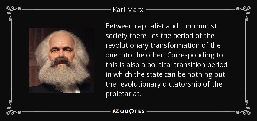 Between capitalist and communist society there lies the period of the revolutionary transformation of the one into the other. Corresponding to this is also a political transition period in which the state can be nothing but the revolutionary dictatorship of the proletariat. - Karl Marx