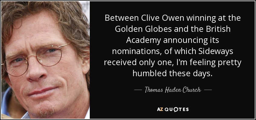 Between Clive Owen winning at the Golden Globes and the British Academy announcing its nominations, of which Sideways received only one, I'm feeling pretty humbled these days. - Thomas Haden Church