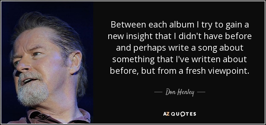 Between each album I try to gain a new insight that I didn't have before and perhaps write a song about something that I've written about before, but from a fresh viewpoint. - Don Henley