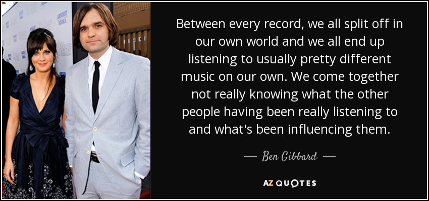 Between every record, we all split off in our own world and we all end up listening to usually pretty different music on our own. We come together not really knowing what the other people having been really listening to and what's been influencing them. - Ben Gibbard