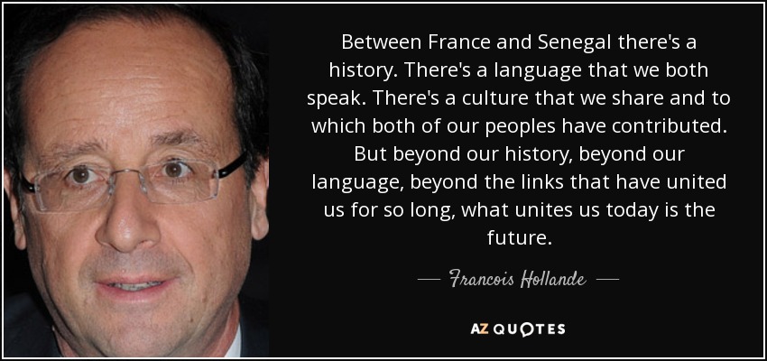 Between France and Senegal there's a history. There's a language that we both speak. There's a culture that we share and to which both of our peoples have contributed. But beyond our history, beyond our language, beyond the links that have united us for so long, what unites us today is the future. - Francois Hollande