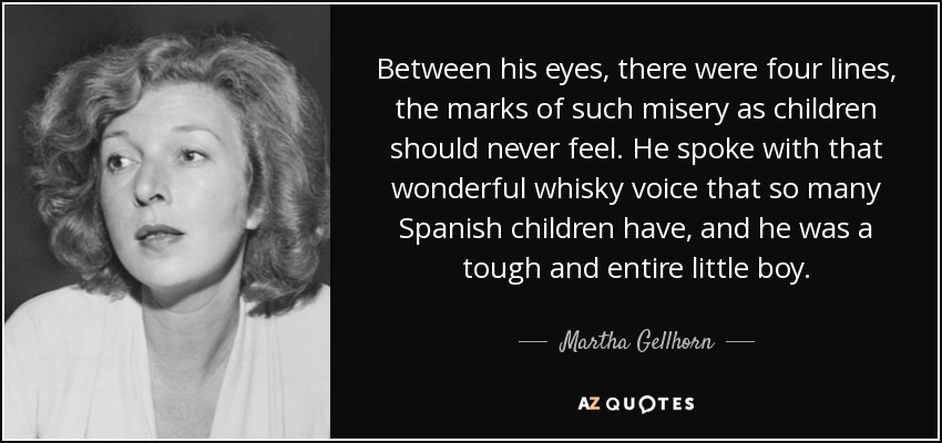 Between his eyes, there were four lines, the marks of such misery as children should never feel. He spoke with that wonderful whisky voice that so many Spanish children have, and he was a tough and entire little boy. - Martha Gellhorn
