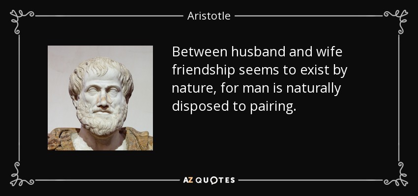 Between husband and wife friendship seems to exist by nature, for man is naturally disposed to pairing. - Aristotle