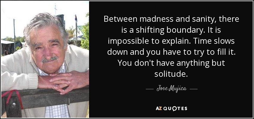 Between madness and sanity, there is a shifting boundary. It is impossible to explain. Time slows down and you have to try to fill it. You don't have anything but solitude. - Jose Mujica