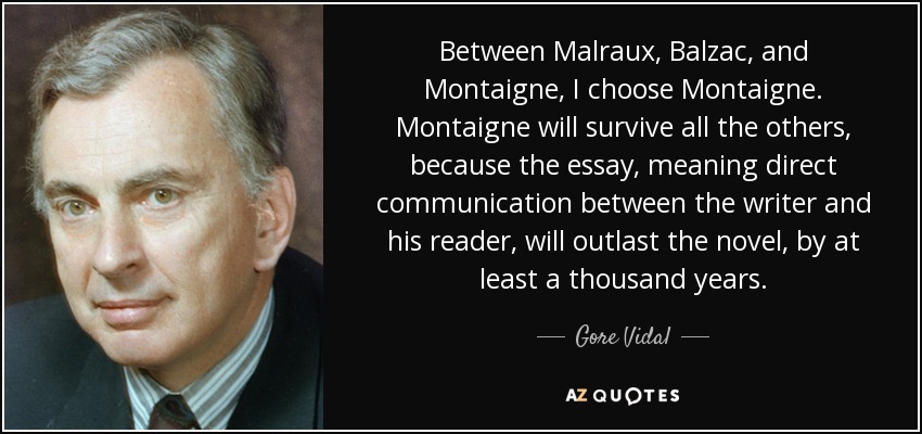 Between Malraux, Balzac, and Montaigne, I choose Montaigne. Montaigne will survive all the others, because the essay, meaning direct communication between the writer and his reader, will outlast the novel, by at least a thousand years. - Gore Vidal