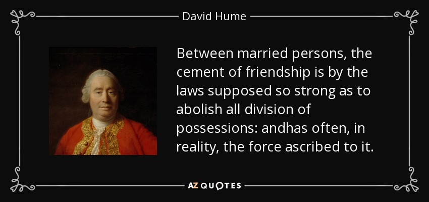 Between married persons, the cement of friendship is by the laws supposed so strong as to abolish all division of possessions: andhas often, in reality, the force ascribed to it. - David Hume