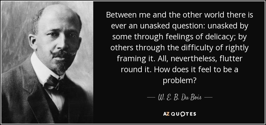 Between me and the other world there is ever an unasked question: unasked by some through feelings of delicacy; by others through the difficulty of rightly framing it. All, nevertheless, flutter round it. How does it feel to be a problem? - W. E. B. Du Bois