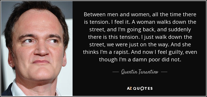 Between men and women, all the time there is tension. I feel it. A woman walks down the street, and I'm going back, and suddenly there is this tension. I just walk down the street, we were just on the way. And she thinks I'm a rapist. And now I feel guilty, even though I'm a damn poor did not. - Quentin Tarantino