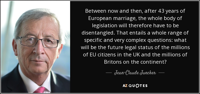 Between now and then, after 43 years of European marriage, the whole body of legislation will therefore have to be disentangled. That entails a whole range of specific and very complex questions: what will be the future legal status of the millions of EU citizens in the UK and the millions of Britons on the continent? - Jean-Claude Juncker