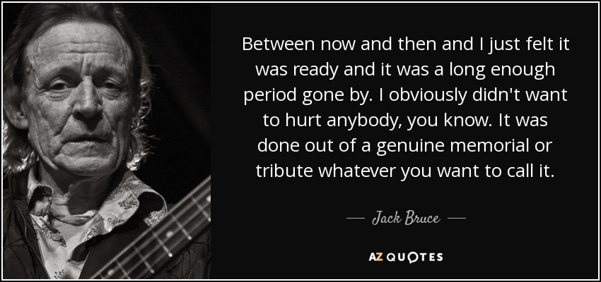 Between now and then and I just felt it was ready and it was a long enough period gone by. I obviously didn't want to hurt anybody, you know. It was done out of a genuine memorial or tribute whatever you want to call it. - Jack Bruce