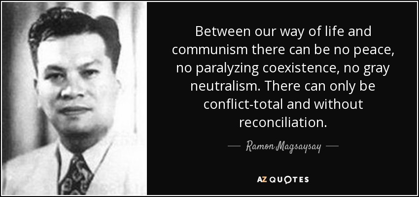 Between our way of life and communism there can be no peace, no paralyzing coexistence, no gray neutralism. There can only be conflict-total and without reconciliation. - Ramon Magsaysay