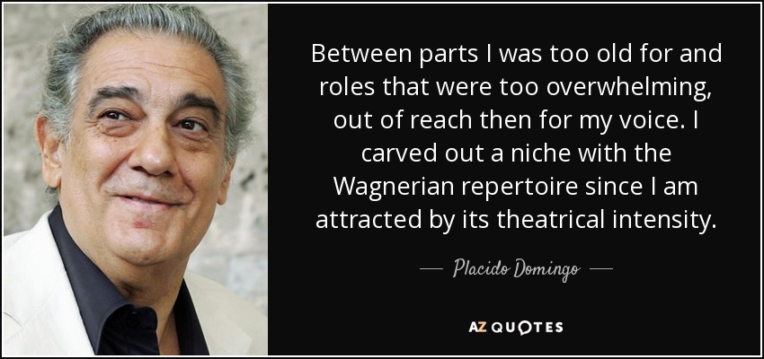 Between parts I was too old for and roles that were too overwhelming, out of reach then for my voice. I carved out a niche with the Wagnerian repertoire since I am attracted by its theatrical intensity. - Placido Domingo