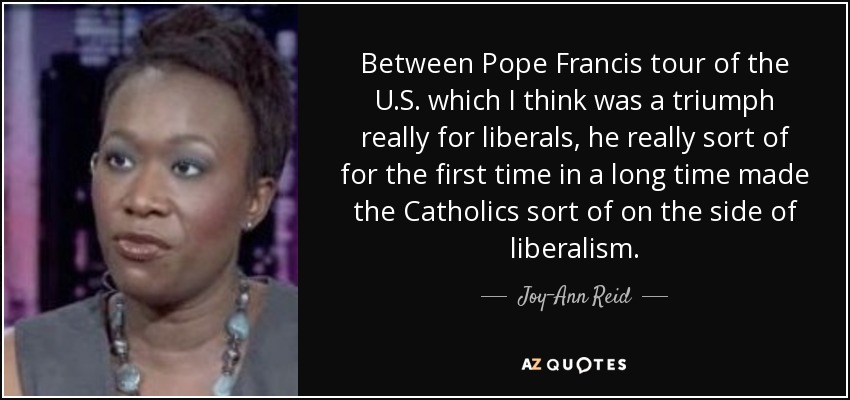 Between Pope Francis tour of the U.S. which I think was a triumph really for liberals, he really sort of for the first time in a long time made the Catholics sort of on the side of liberalism. - Joy-Ann Reid