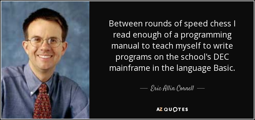 Between rounds of speed chess I read enough of a programming manual to teach myself to write programs on the school's DEC mainframe in the language Basic. - Eric Allin Cornell