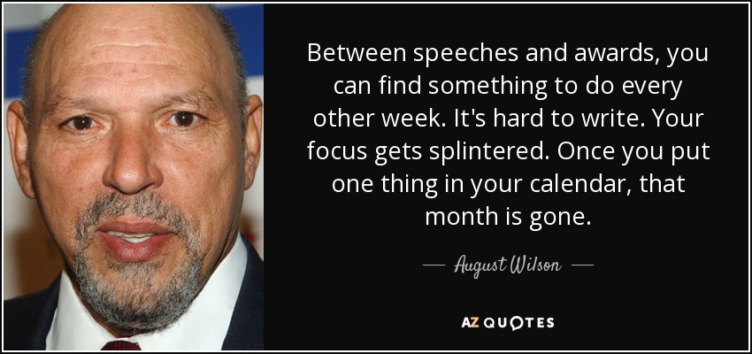 Between speeches and awards, you can find something to do every other week. It's hard to write. Your focus gets splintered. Once you put one thing in your calendar, that month is gone. - August Wilson