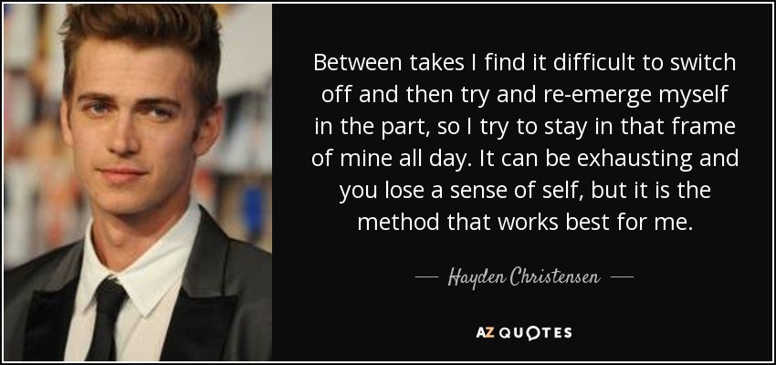 Between takes I find it difficult to switch off and then try and re-emerge myself in the part, so I try to stay in that frame of mine all day. It can be exhausting and you lose a sense of self, but it is the method that works best for me. - Hayden Christensen