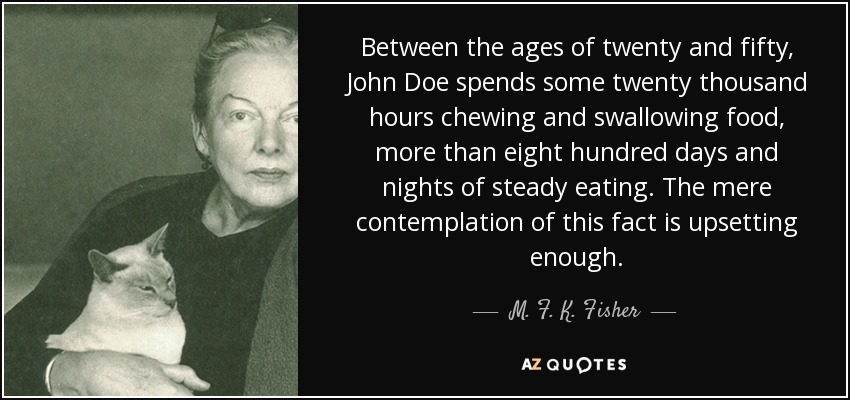 Between the ages of twenty and fifty, John Doe spends some twenty thousand hours chewing and swallowing food, more than eight hundred days and nights of steady eating. The mere contemplation of this fact is upsetting enough. - M. F. K. Fisher