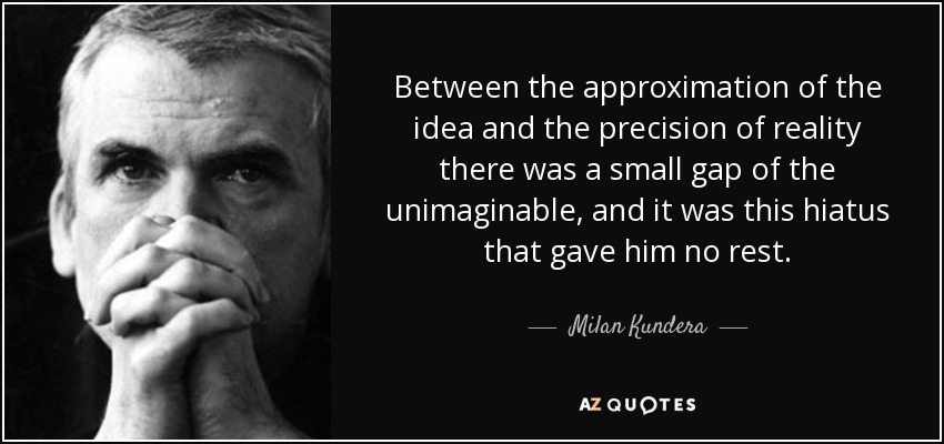 Between the approximation of the idea and the precision of reality there was a small gap of the unimaginable, and it was this hiatus that gave him no rest. - Milan Kundera