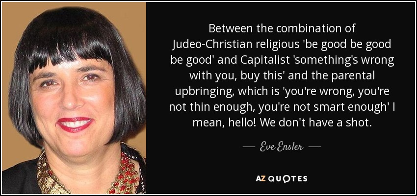 Between the combination of Judeo-Christian religious 'be good be good be good' and Capitalist 'something's wrong with you, buy this' and the parental upbringing, which is 'you're wrong, you're not thin enough, you're not smart enough' I mean, hello! We don't have a shot. - Eve Ensler