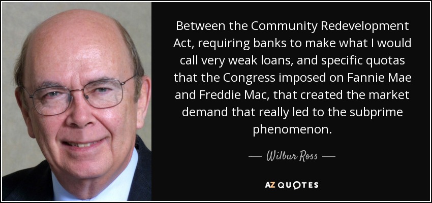 Between the Community Redevelopment Act, requiring banks to make what I would call very weak loans, and specific quotas that the Congress imposed on Fannie Mae and Freddie Mac, that created the market demand that really led to the subprime phenomenon. - Wilbur Ross