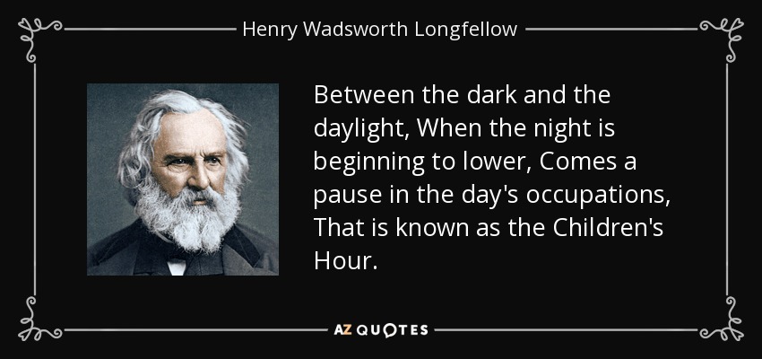 Between the dark and the daylight, When the night is beginning to lower, Comes a pause in the day's occupations, That is known as the Children's Hour. - Henry Wadsworth Longfellow