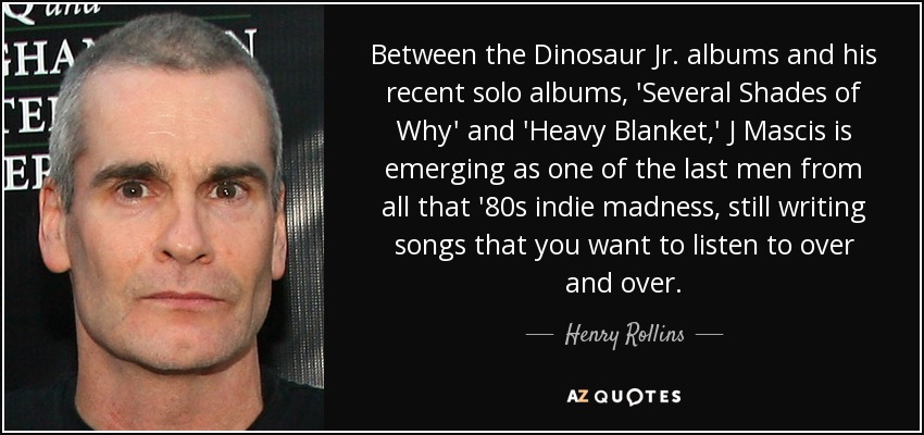 Between the Dinosaur Jr. albums and his recent solo albums, 'Several Shades of Why' and 'Heavy Blanket,' J Mascis is emerging as one of the last men from all that '80s indie madness, still writing songs that you want to listen to over and over. - Henry Rollins